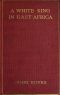 [Gutenberg 61342] • A White King in East Africa / The Remarkable Adventures of John Boyes, Trader and Soldier of Fortune, Who Became King of the Savage Wa-Kikuyu